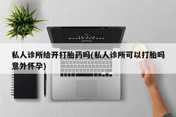 打胎药专卖打胎药专门卖店微信私人诊所给开打胎药吗(私人诊所可以打胎吗意外怀孕)