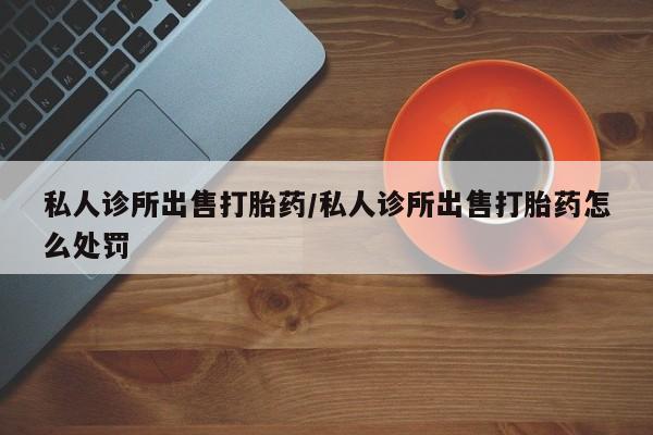 打胎药专卖打胎药专门卖店微信私人诊所出售打胎药/私人诊所出售打胎药怎么处罚