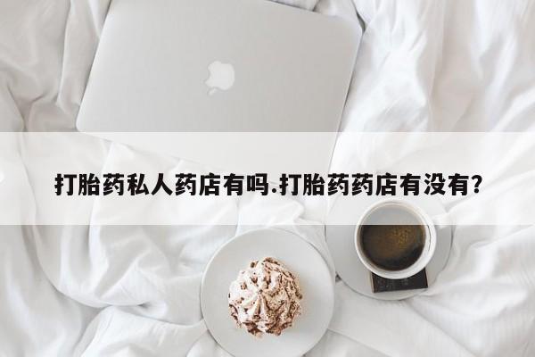 打胎药专卖打胎药专门卖店微信打胎药私人药店有吗.打胎药药店有没有？