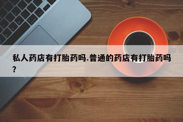 打胎药专卖打胎药专门卖店微信私人药店有打胎药吗.普通的药店有打胎药吗？
