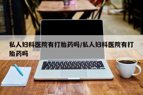 打胎药专卖打胎药专门卖店微信私人妇科医院有打胎药吗/私人妇科医院有打胎药吗