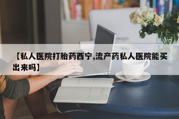 打胎药专卖打胎药专门卖店微信【私人医院打胎药西宁,流产药私人医院能买出来吗】