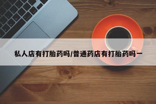 打胎药专卖打胎药专门卖店微信私人店有打胎药吗/普通药店有打胎药吗一
