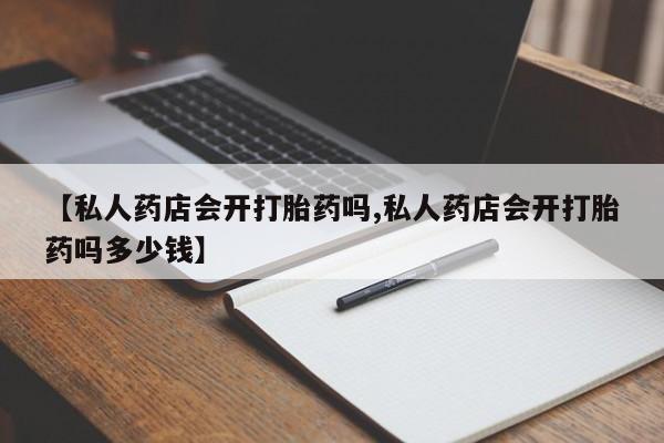 打胎药专卖打胎药专门卖店微信【私人药店会开打胎药吗,私人药店会开打胎药吗多少钱】