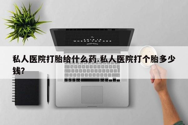 打胎药专卖打胎药专门卖店微信私人医院打胎给什么药.私人医院打个胎多少钱？