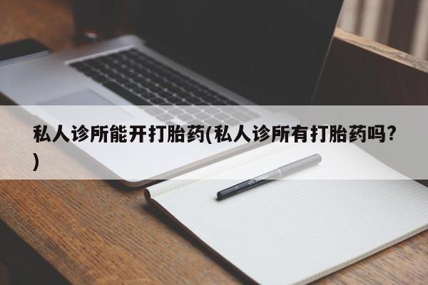 打胎药专卖打胎药专门卖店微信私人诊所能开打胎药(私人诊所有打胎药吗?)