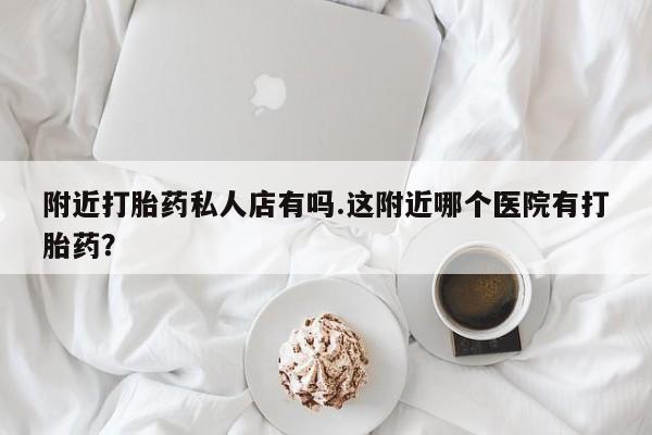 打胎药专卖打胎药专门卖店微信附近打胎药私人店有吗.这附近哪个医院有打胎药？