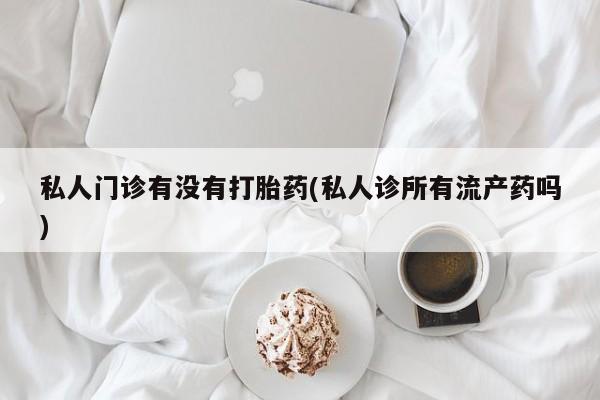 打胎药专卖打胎药专门卖店微信私人门诊有没有打胎药(私人诊所有流产药吗)