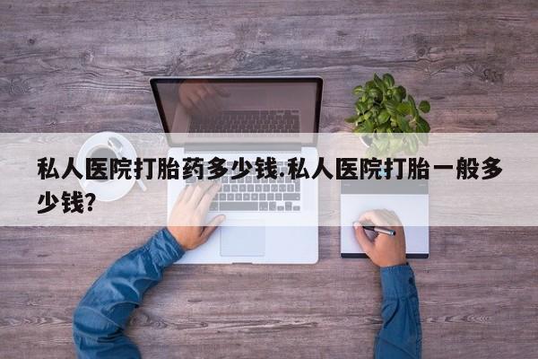 打胎药专卖打胎药专门卖店微信私人医院打胎药多少钱.私人医院打胎一般多少钱？