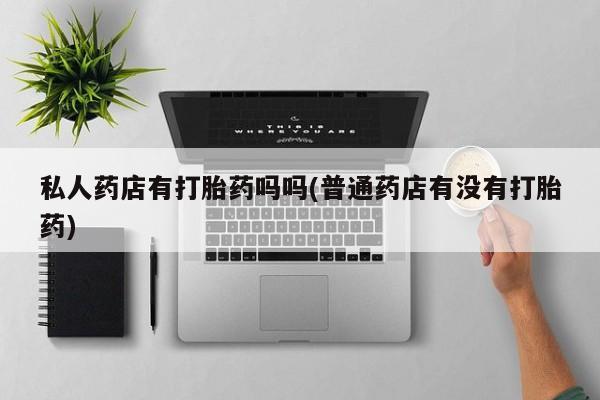打胎药专卖打胎药专门卖店微信私人药店有打胎药吗吗(普通药店有没有打胎药)