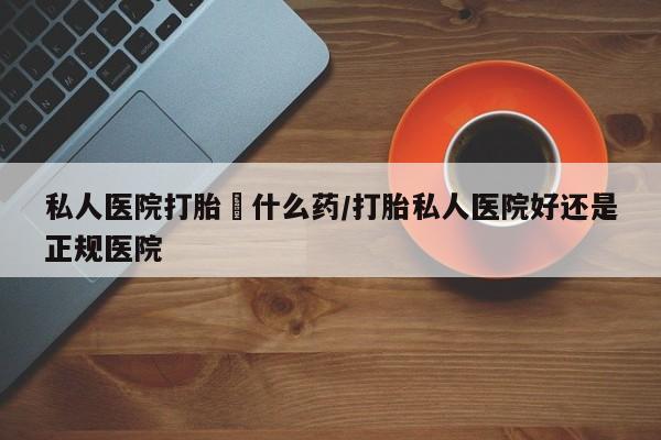 打胎药专卖打胎药专门卖店微信私人医院打胎給什么药/打胎私人医院好还是正规医院
