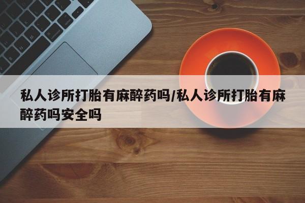 打胎药专卖打胎药专门卖店微信私人诊所打胎有麻醉药吗/私人诊所打胎有麻醉药吗安全吗