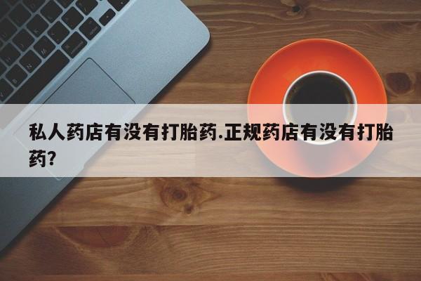 打胎药专卖打胎药专门卖店微信私人药店有没有打胎药.正规药店有没有打胎药？